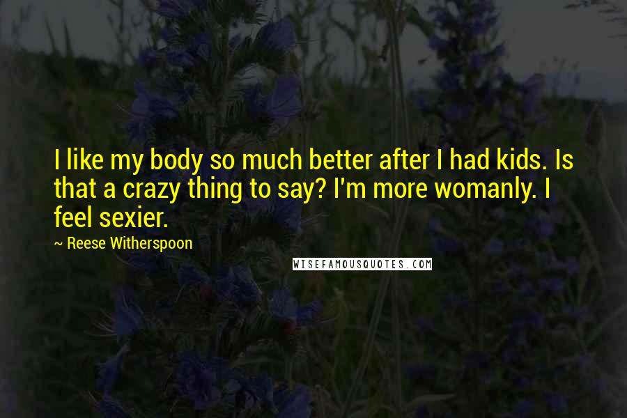 Reese Witherspoon Quotes: I like my body so much better after I had kids. Is that a crazy thing to say? I'm more womanly. I feel sexier.