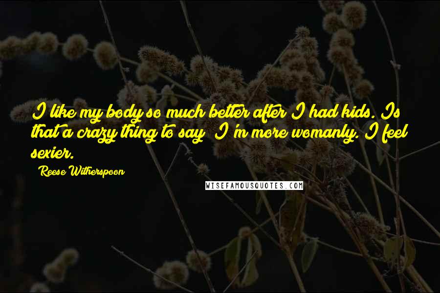 Reese Witherspoon Quotes: I like my body so much better after I had kids. Is that a crazy thing to say? I'm more womanly. I feel sexier.