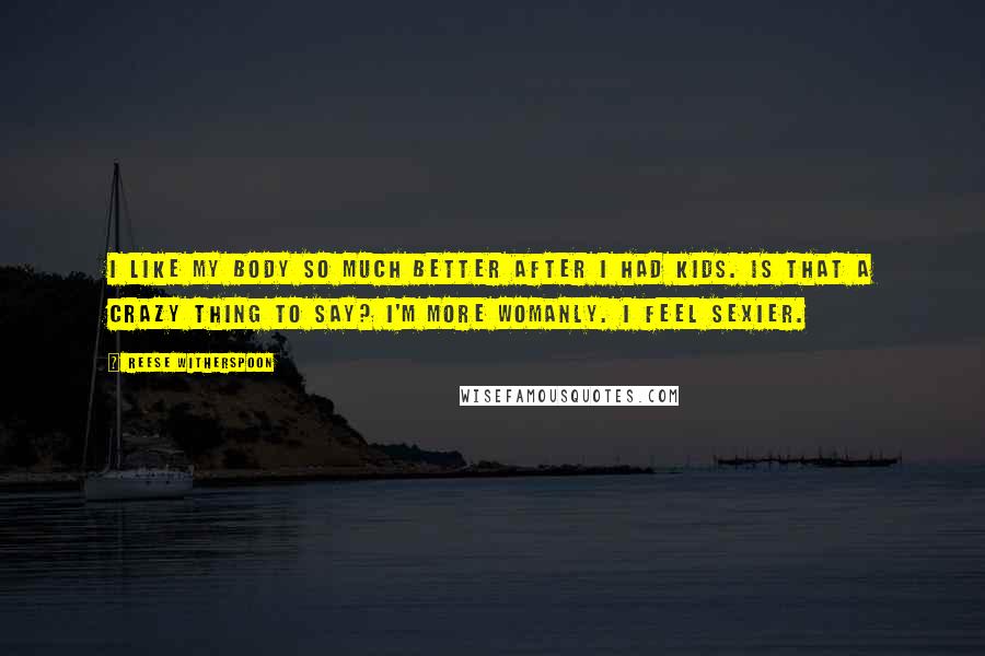 Reese Witherspoon Quotes: I like my body so much better after I had kids. Is that a crazy thing to say? I'm more womanly. I feel sexier.