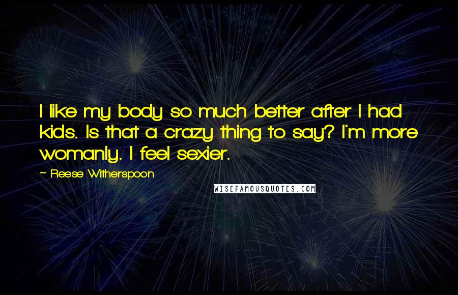 Reese Witherspoon Quotes: I like my body so much better after I had kids. Is that a crazy thing to say? I'm more womanly. I feel sexier.