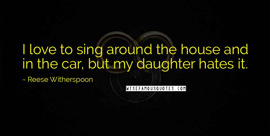 Reese Witherspoon Quotes: I love to sing around the house and in the car, but my daughter hates it.