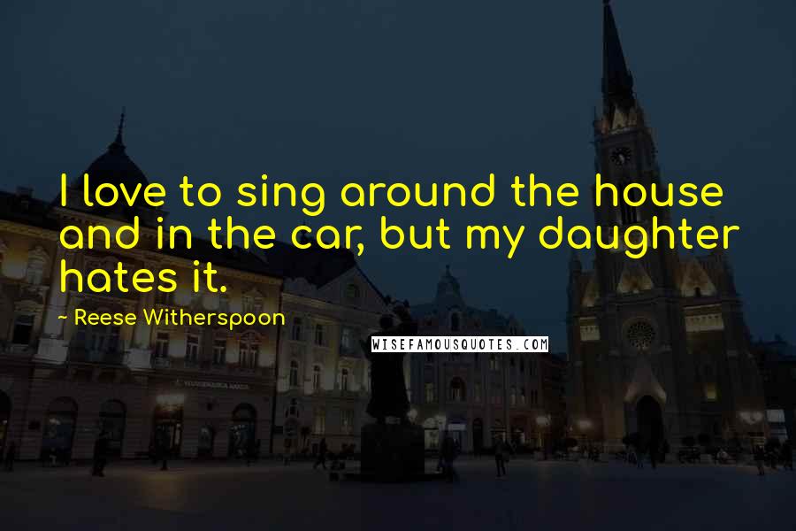 Reese Witherspoon Quotes: I love to sing around the house and in the car, but my daughter hates it.