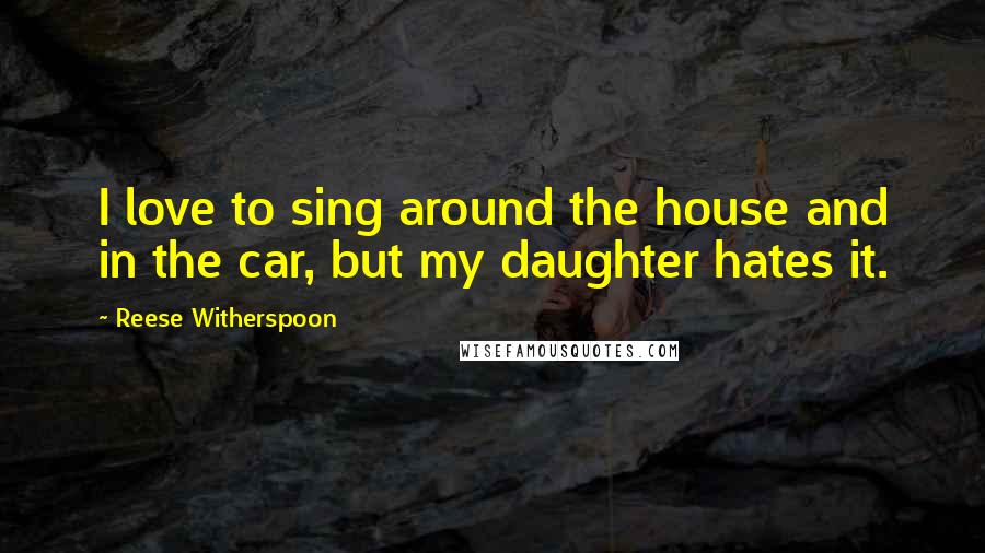 Reese Witherspoon Quotes: I love to sing around the house and in the car, but my daughter hates it.