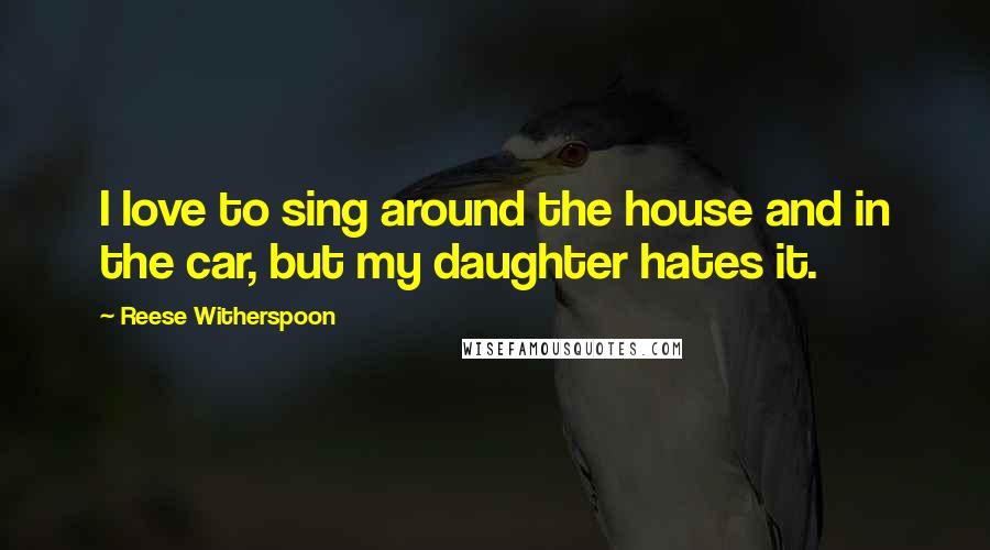 Reese Witherspoon Quotes: I love to sing around the house and in the car, but my daughter hates it.