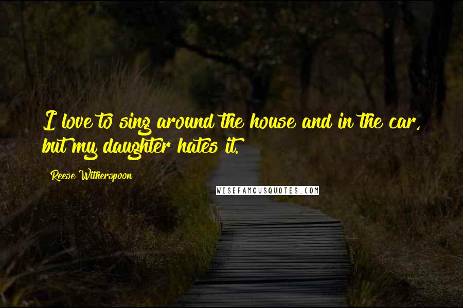 Reese Witherspoon Quotes: I love to sing around the house and in the car, but my daughter hates it.