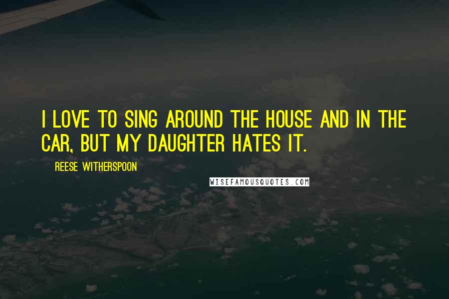 Reese Witherspoon Quotes: I love to sing around the house and in the car, but my daughter hates it.