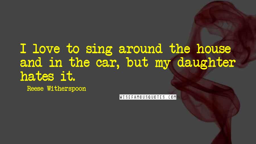 Reese Witherspoon Quotes: I love to sing around the house and in the car, but my daughter hates it.