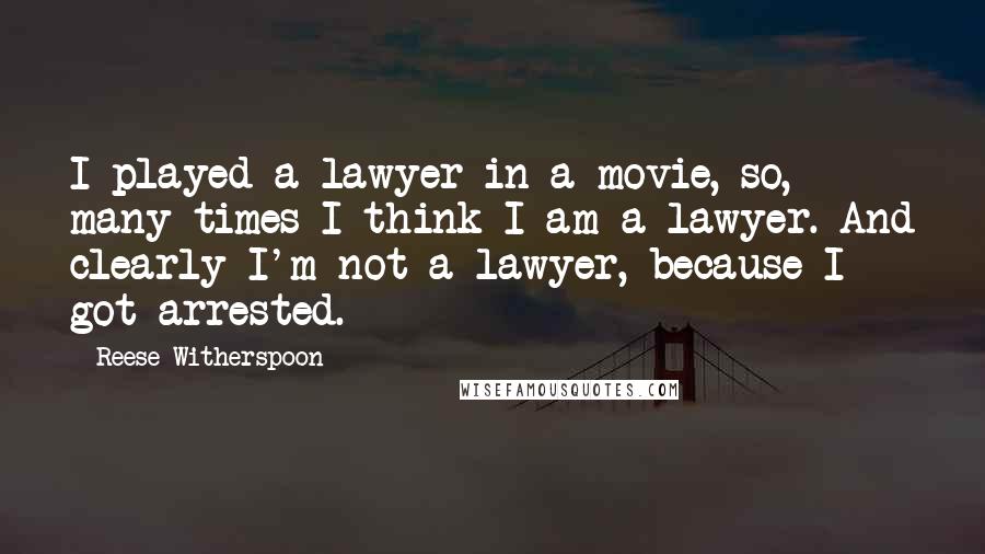 Reese Witherspoon Quotes: I played a lawyer in a movie, so, many times I think I am a lawyer. And clearly I'm not a lawyer, because I got arrested.