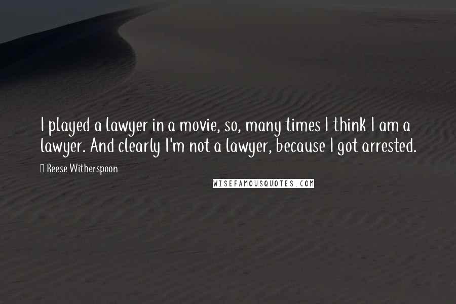 Reese Witherspoon Quotes: I played a lawyer in a movie, so, many times I think I am a lawyer. And clearly I'm not a lawyer, because I got arrested.