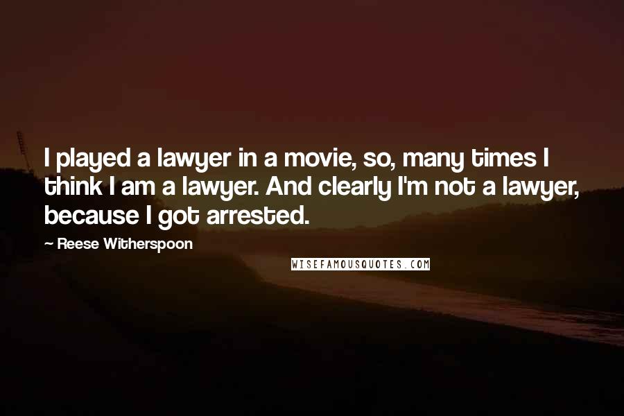 Reese Witherspoon Quotes: I played a lawyer in a movie, so, many times I think I am a lawyer. And clearly I'm not a lawyer, because I got arrested.