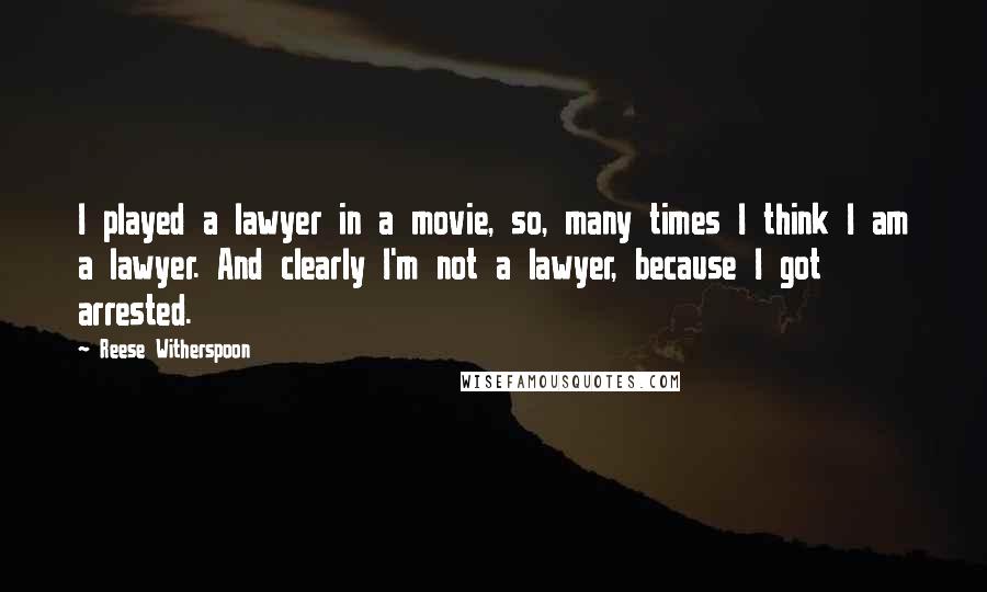 Reese Witherspoon Quotes: I played a lawyer in a movie, so, many times I think I am a lawyer. And clearly I'm not a lawyer, because I got arrested.