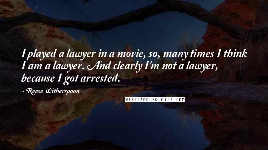 Reese Witherspoon Quotes: I played a lawyer in a movie, so, many times I think I am a lawyer. And clearly I'm not a lawyer, because I got arrested.