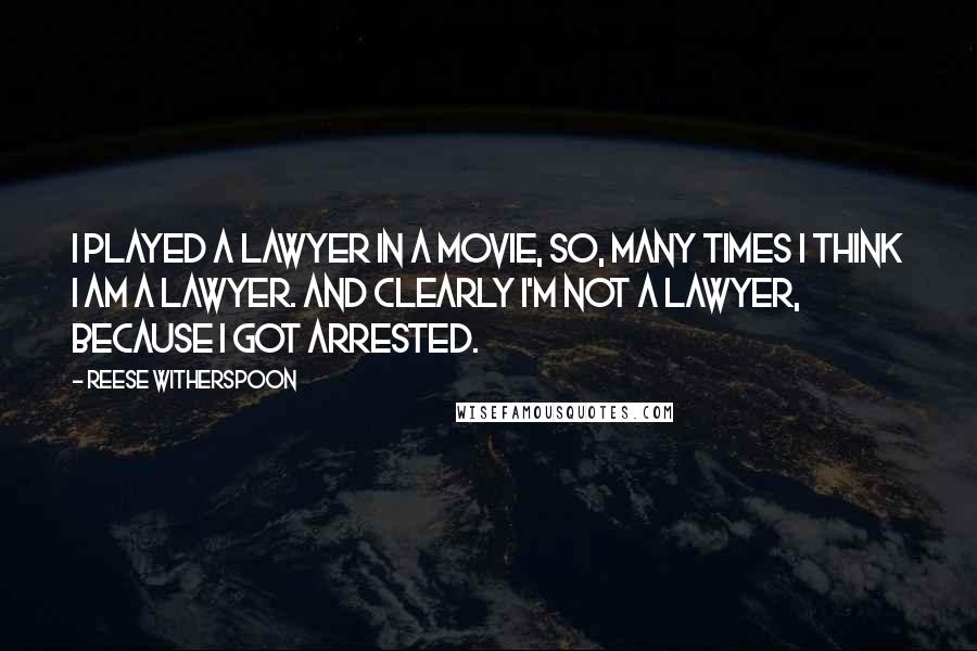 Reese Witherspoon Quotes: I played a lawyer in a movie, so, many times I think I am a lawyer. And clearly I'm not a lawyer, because I got arrested.
