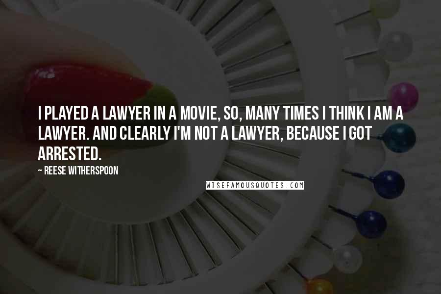 Reese Witherspoon Quotes: I played a lawyer in a movie, so, many times I think I am a lawyer. And clearly I'm not a lawyer, because I got arrested.