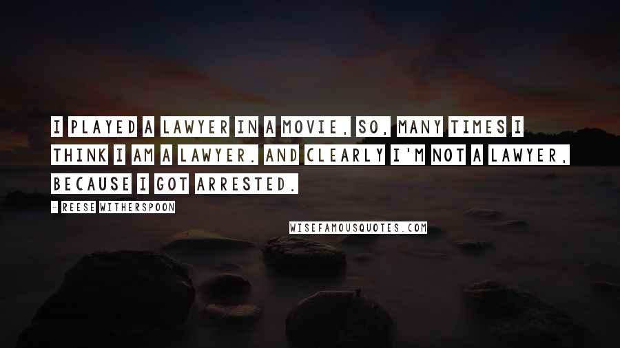 Reese Witherspoon Quotes: I played a lawyer in a movie, so, many times I think I am a lawyer. And clearly I'm not a lawyer, because I got arrested.