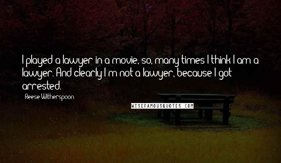 Reese Witherspoon Quotes: I played a lawyer in a movie, so, many times I think I am a lawyer. And clearly I'm not a lawyer, because I got arrested.