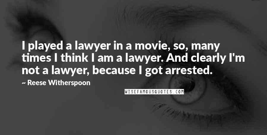 Reese Witherspoon Quotes: I played a lawyer in a movie, so, many times I think I am a lawyer. And clearly I'm not a lawyer, because I got arrested.