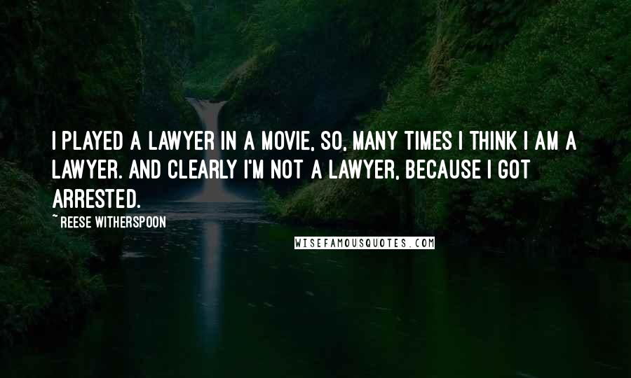 Reese Witherspoon Quotes: I played a lawyer in a movie, so, many times I think I am a lawyer. And clearly I'm not a lawyer, because I got arrested.
