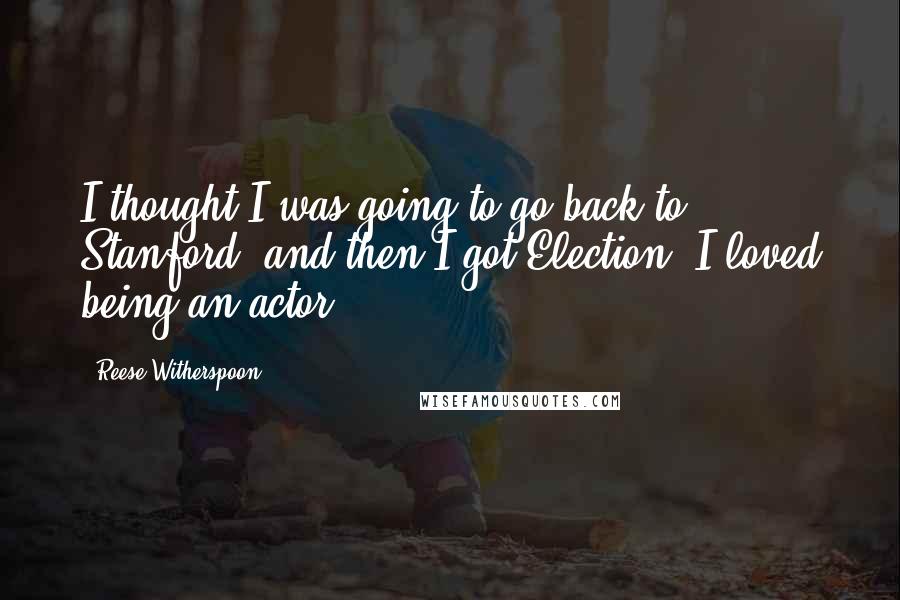 Reese Witherspoon Quotes: I thought I was going to go back to Stanford, and then I got Election. I loved being an actor.