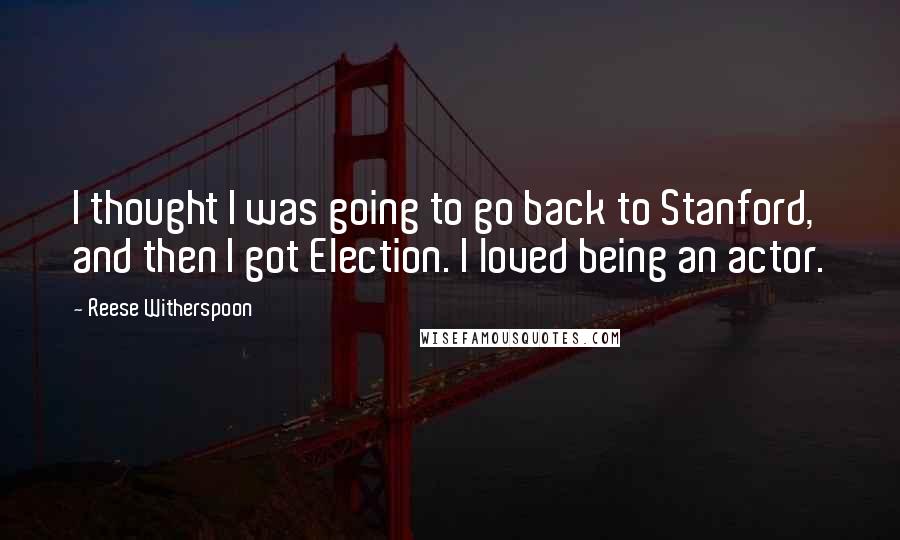 Reese Witherspoon Quotes: I thought I was going to go back to Stanford, and then I got Election. I loved being an actor.