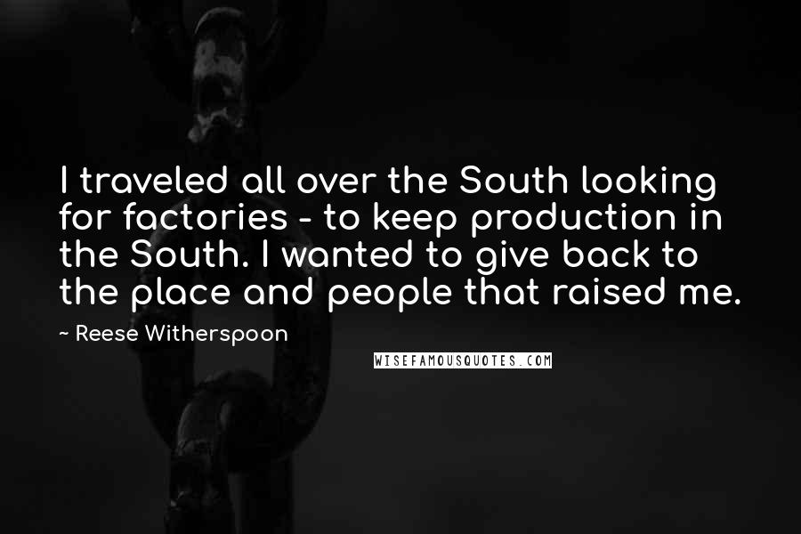 Reese Witherspoon Quotes: I traveled all over the South looking for factories - to keep production in the South. I wanted to give back to the place and people that raised me.