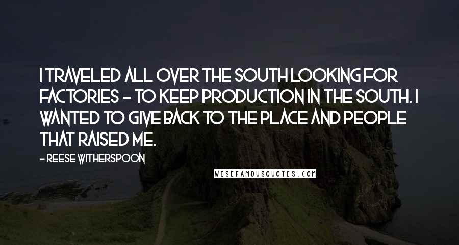 Reese Witherspoon Quotes: I traveled all over the South looking for factories - to keep production in the South. I wanted to give back to the place and people that raised me.