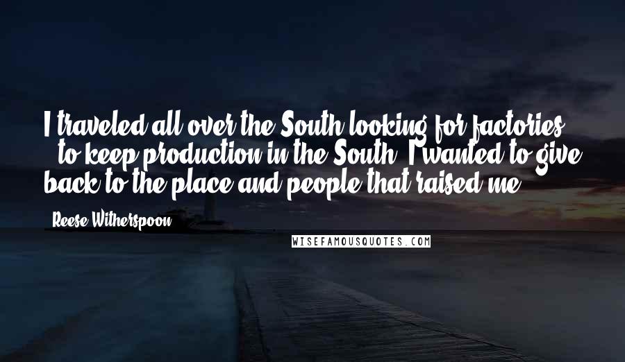 Reese Witherspoon Quotes: I traveled all over the South looking for factories - to keep production in the South. I wanted to give back to the place and people that raised me.