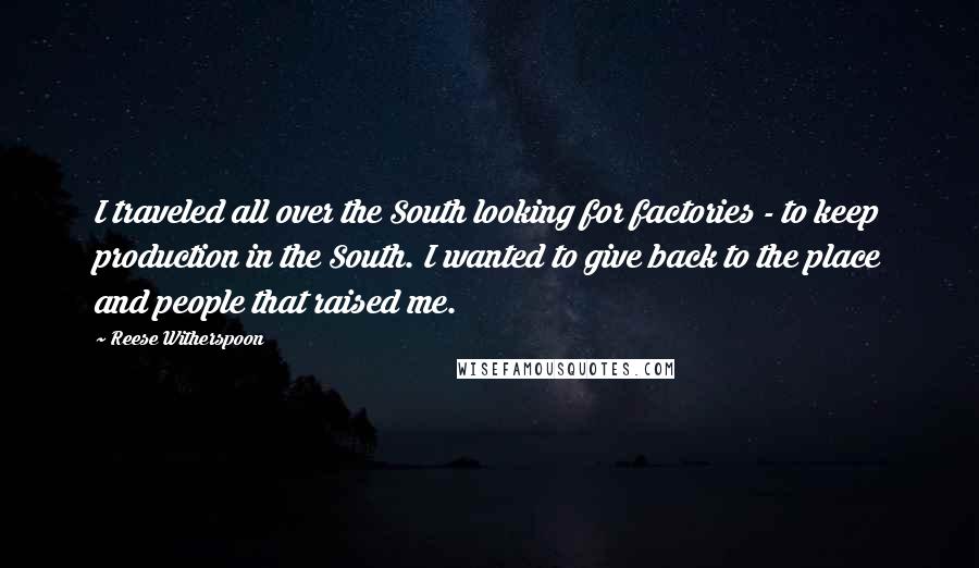 Reese Witherspoon Quotes: I traveled all over the South looking for factories - to keep production in the South. I wanted to give back to the place and people that raised me.