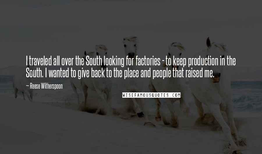 Reese Witherspoon Quotes: I traveled all over the South looking for factories - to keep production in the South. I wanted to give back to the place and people that raised me.