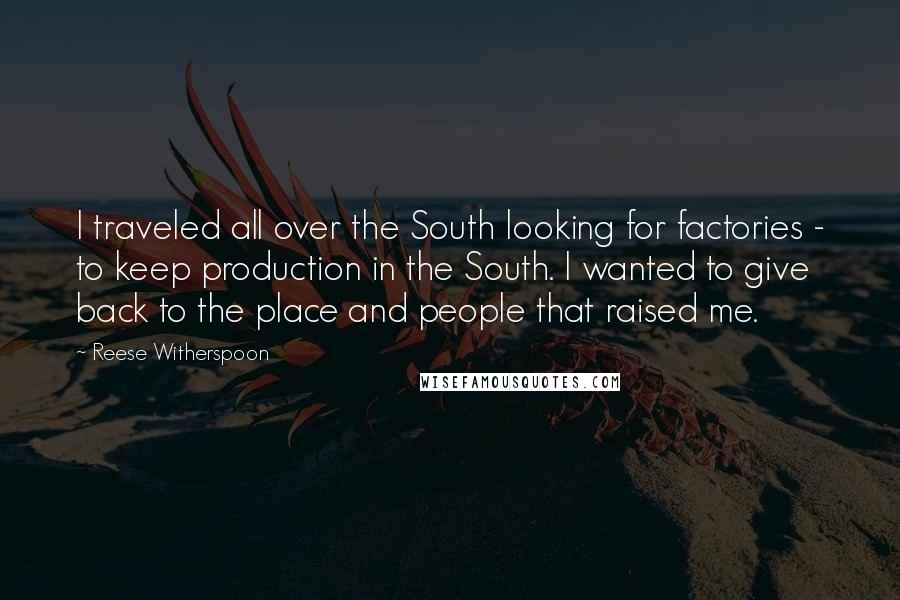 Reese Witherspoon Quotes: I traveled all over the South looking for factories - to keep production in the South. I wanted to give back to the place and people that raised me.