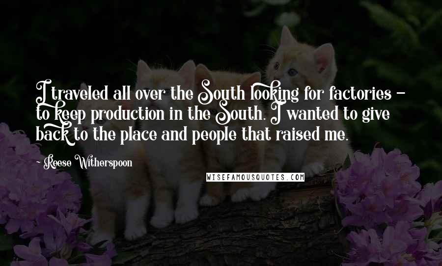 Reese Witherspoon Quotes: I traveled all over the South looking for factories - to keep production in the South. I wanted to give back to the place and people that raised me.