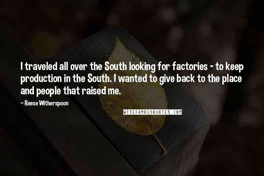 Reese Witherspoon Quotes: I traveled all over the South looking for factories - to keep production in the South. I wanted to give back to the place and people that raised me.