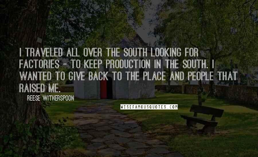 Reese Witherspoon Quotes: I traveled all over the South looking for factories - to keep production in the South. I wanted to give back to the place and people that raised me.