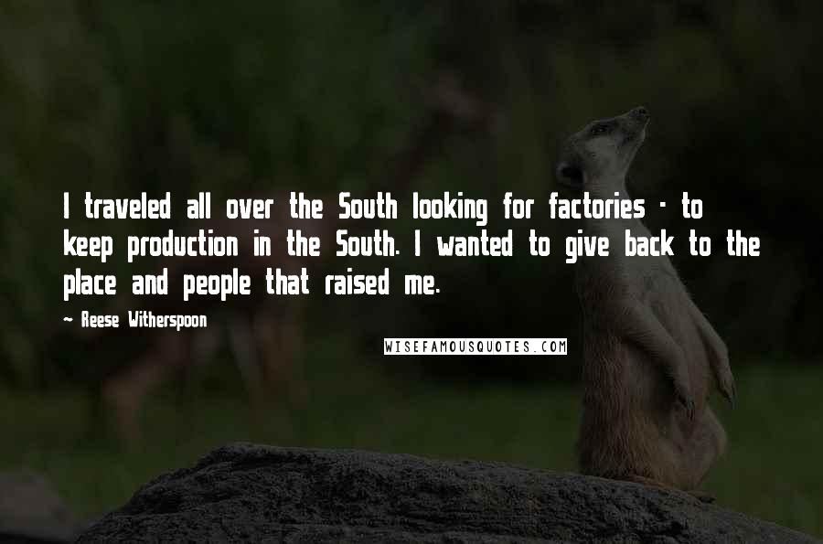 Reese Witherspoon Quotes: I traveled all over the South looking for factories - to keep production in the South. I wanted to give back to the place and people that raised me.