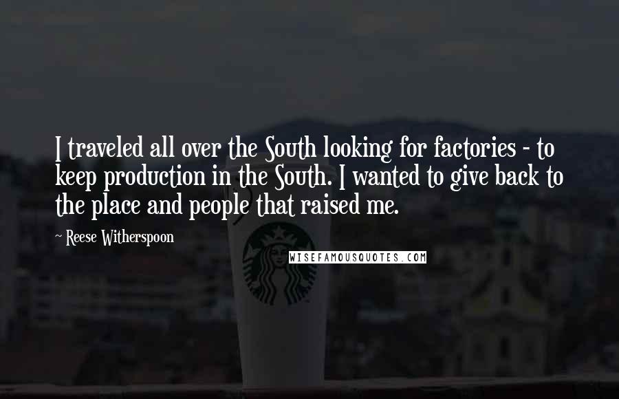 Reese Witherspoon Quotes: I traveled all over the South looking for factories - to keep production in the South. I wanted to give back to the place and people that raised me.