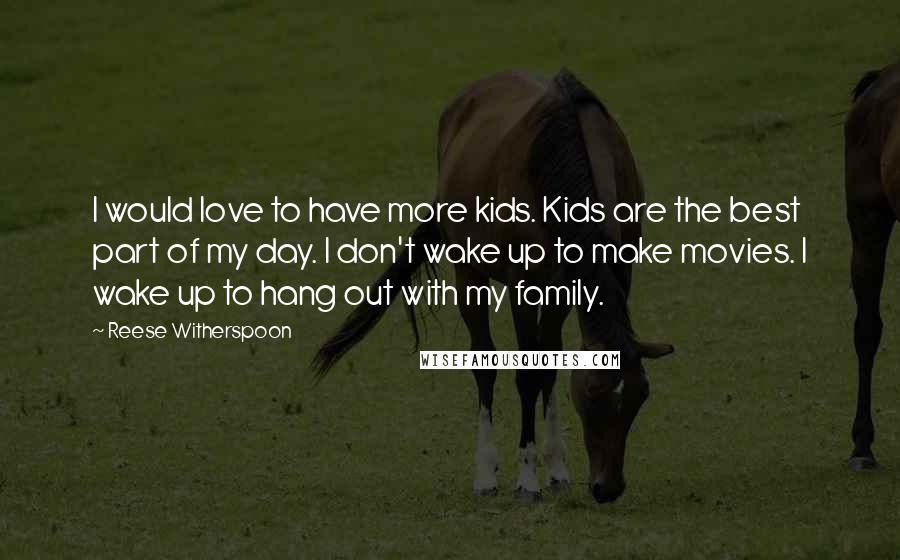 Reese Witherspoon Quotes: I would love to have more kids. Kids are the best part of my day. I don't wake up to make movies. I wake up to hang out with my family.