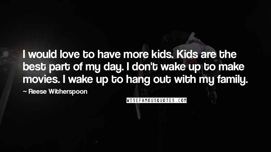 Reese Witherspoon Quotes: I would love to have more kids. Kids are the best part of my day. I don't wake up to make movies. I wake up to hang out with my family.