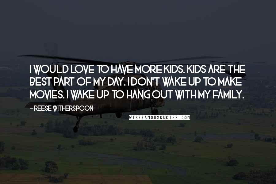 Reese Witherspoon Quotes: I would love to have more kids. Kids are the best part of my day. I don't wake up to make movies. I wake up to hang out with my family.