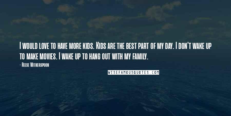 Reese Witherspoon Quotes: I would love to have more kids. Kids are the best part of my day. I don't wake up to make movies. I wake up to hang out with my family.