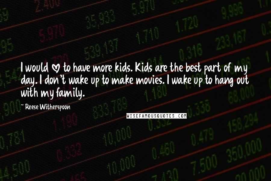 Reese Witherspoon Quotes: I would love to have more kids. Kids are the best part of my day. I don't wake up to make movies. I wake up to hang out with my family.