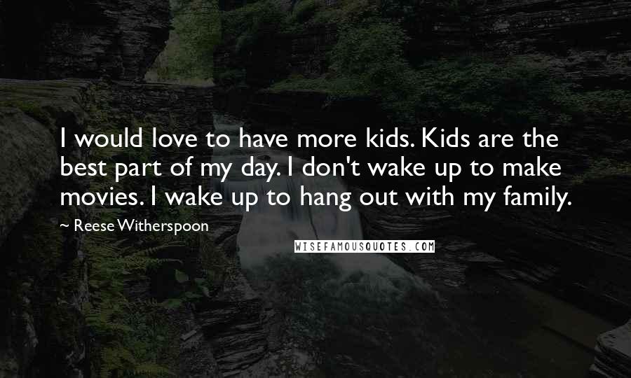 Reese Witherspoon Quotes: I would love to have more kids. Kids are the best part of my day. I don't wake up to make movies. I wake up to hang out with my family.