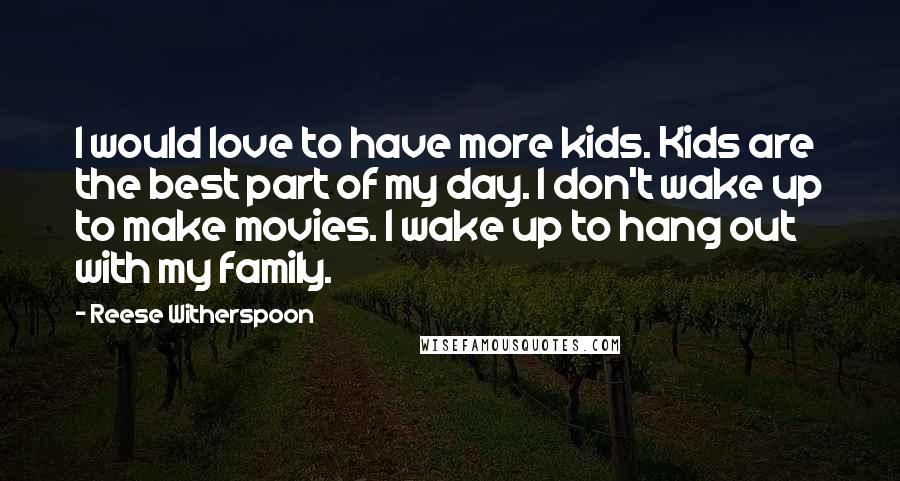 Reese Witherspoon Quotes: I would love to have more kids. Kids are the best part of my day. I don't wake up to make movies. I wake up to hang out with my family.