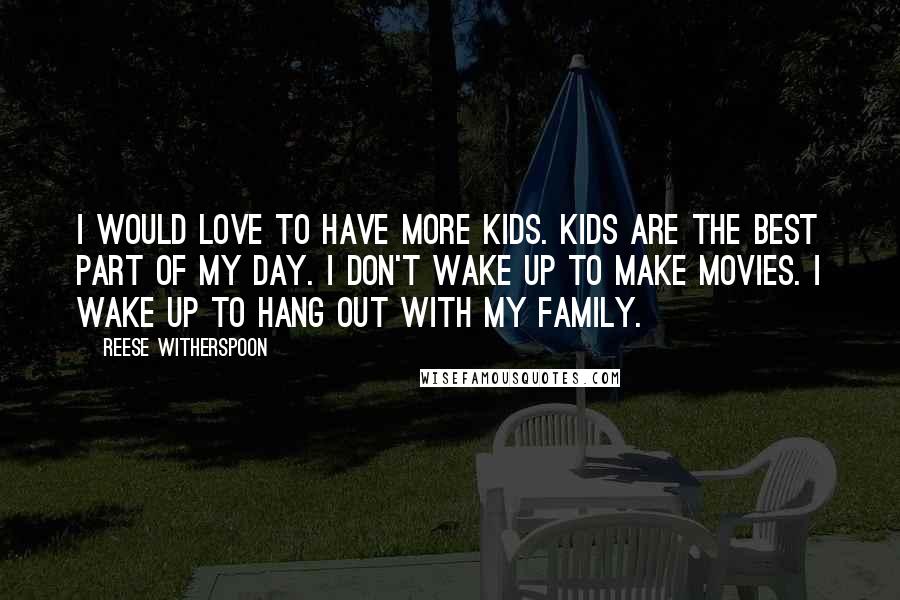 Reese Witherspoon Quotes: I would love to have more kids. Kids are the best part of my day. I don't wake up to make movies. I wake up to hang out with my family.