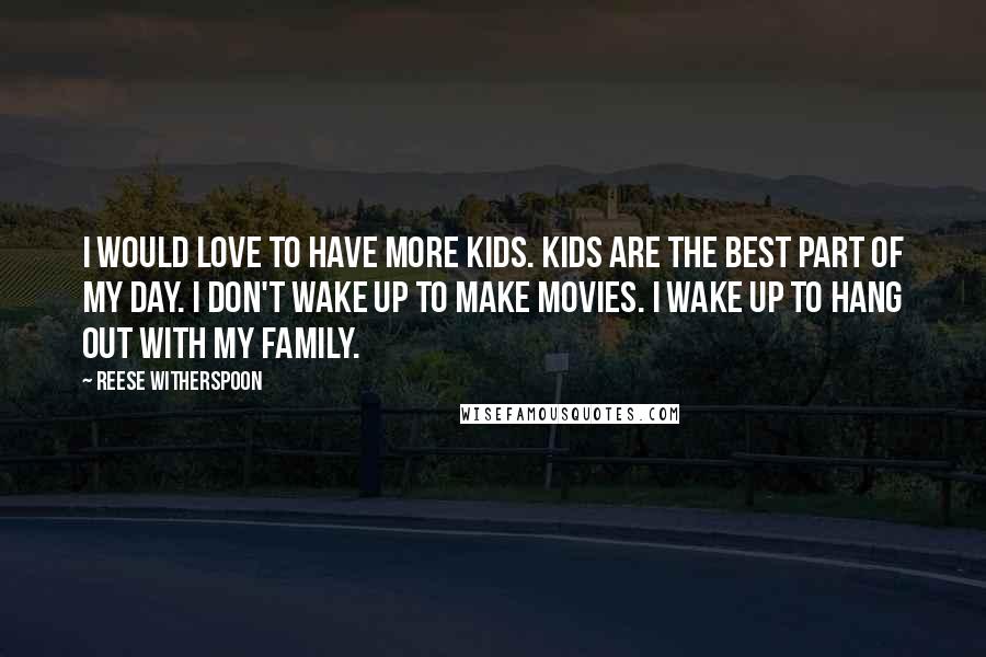 Reese Witherspoon Quotes: I would love to have more kids. Kids are the best part of my day. I don't wake up to make movies. I wake up to hang out with my family.