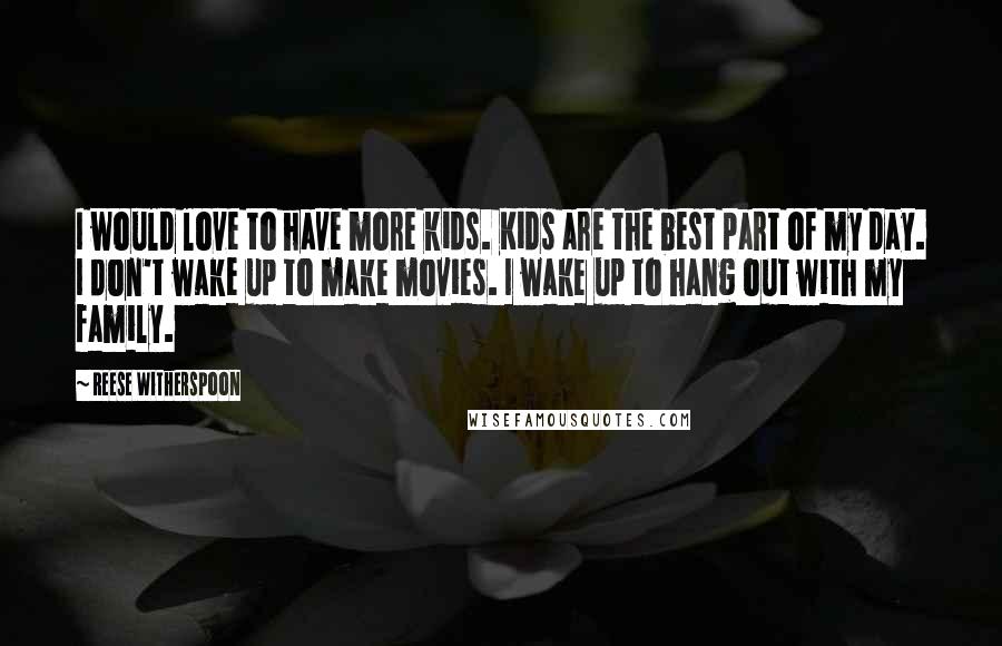 Reese Witherspoon Quotes: I would love to have more kids. Kids are the best part of my day. I don't wake up to make movies. I wake up to hang out with my family.