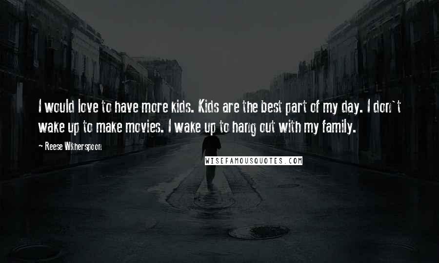 Reese Witherspoon Quotes: I would love to have more kids. Kids are the best part of my day. I don't wake up to make movies. I wake up to hang out with my family.