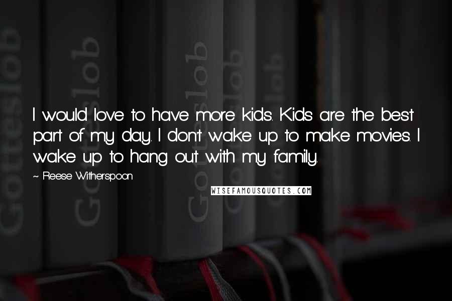 Reese Witherspoon Quotes: I would love to have more kids. Kids are the best part of my day. I don't wake up to make movies. I wake up to hang out with my family.