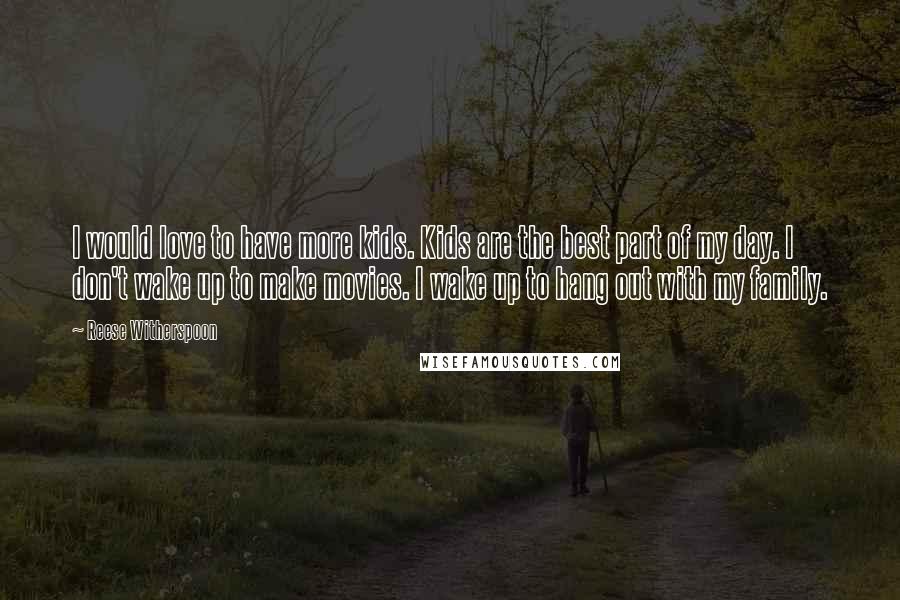 Reese Witherspoon Quotes: I would love to have more kids. Kids are the best part of my day. I don't wake up to make movies. I wake up to hang out with my family.