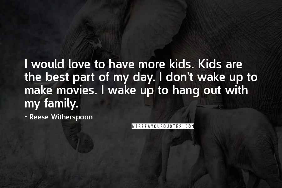 Reese Witherspoon Quotes: I would love to have more kids. Kids are the best part of my day. I don't wake up to make movies. I wake up to hang out with my family.