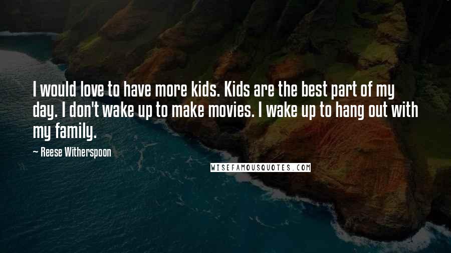 Reese Witherspoon Quotes: I would love to have more kids. Kids are the best part of my day. I don't wake up to make movies. I wake up to hang out with my family.